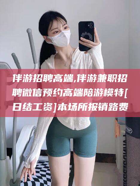 大连伴游招聘高端,伴游兼职招聘微信预约高端陪游模特[日结工资]本场所报销路费