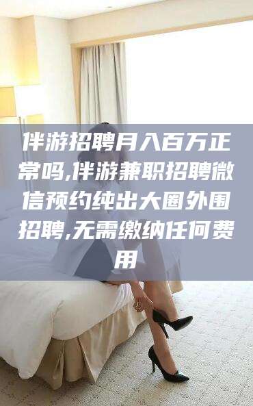 大连伴游招聘月入百万正常吗,伴游兼职招聘微信预约纯出大圈外围招聘,无需缴纳任何费用