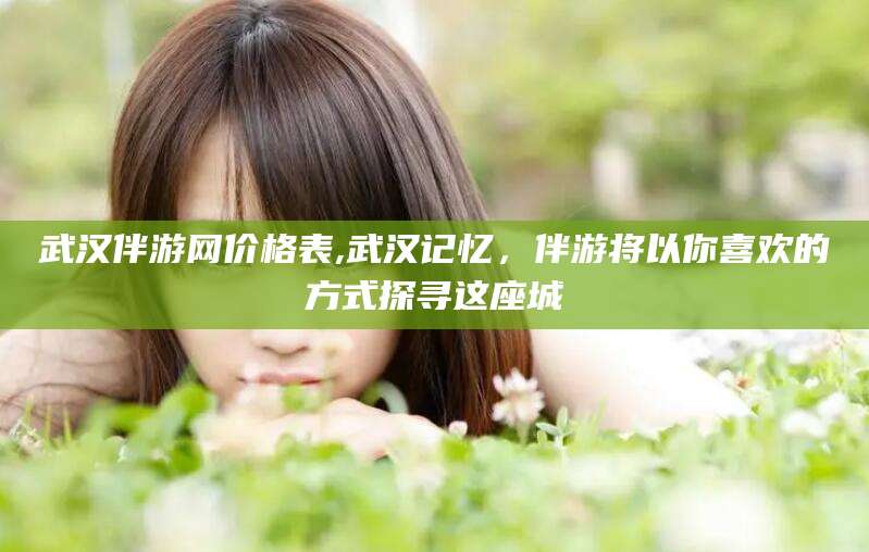 大连武汉伴游网价格表,武汉记忆，伴游将以你喜欢的方式探寻这座城