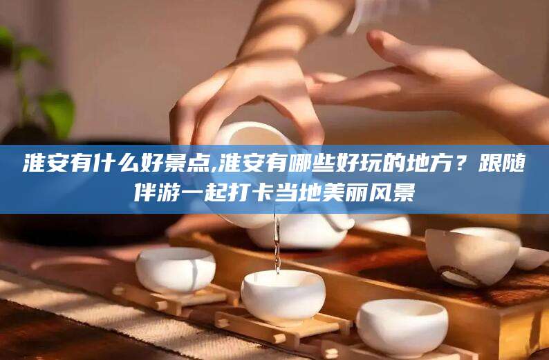 大连淮安有什么好景点,淮安有哪些好玩的地方？跟随伴游一起打卡当地美丽风景