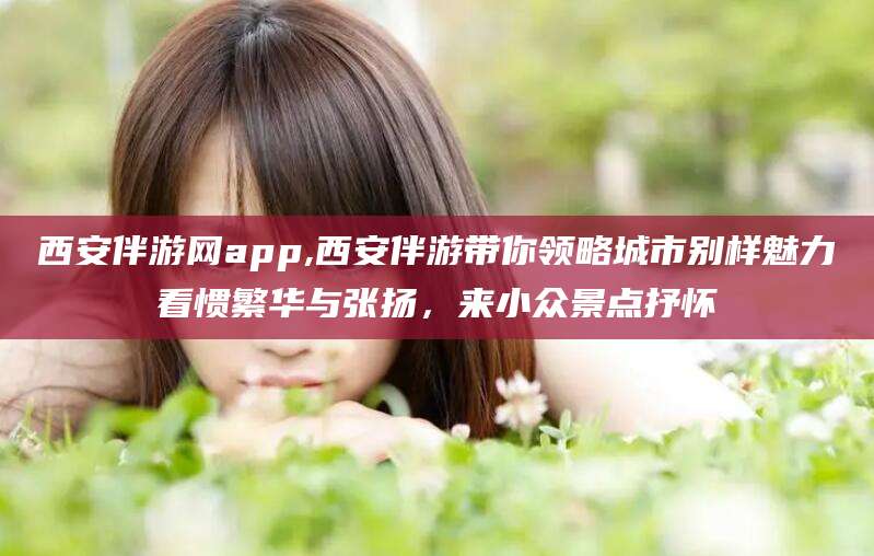 大连西安伴游网app,西安伴游带你领略城市别样魅力看惯繁华与张扬，来小众景点抒怀