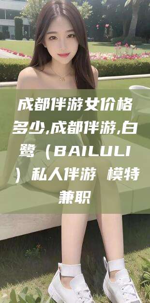 大连成都伴游女价格多少,成都伴游,白鹭（BAILULI）私人伴游 模特兼职