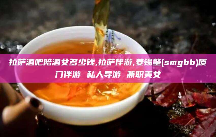 大连拉萨酒吧陪酒女多少钱,拉萨伴游,姜锡肇(smgbb)厦门伴游 私人导游 兼职美女