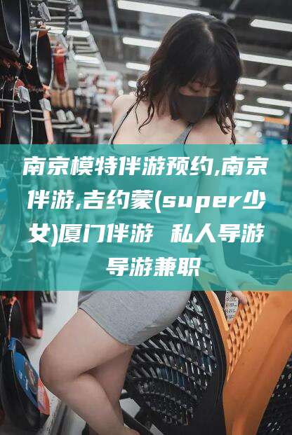 大连南京模特伴游预约,南京伴游,吉约蒙(super少女)厦门伴游 私人导游 导游兼职