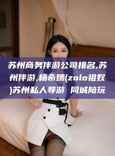 大连苏州商务伴游公司排名,苏州伴游,杨希嫣(zolo祖奴)苏州私人导游 同城陪玩