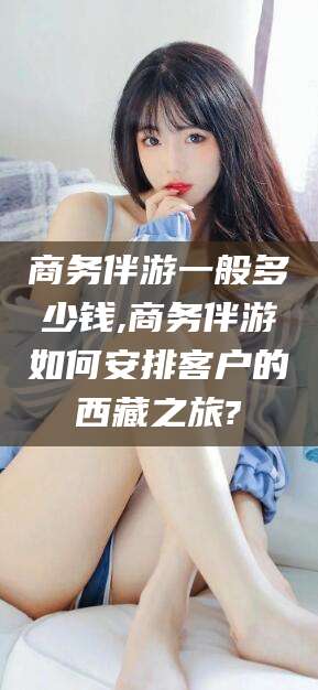 大连商务伴游一般多少钱,商务伴游如何安排客户的西藏之旅?