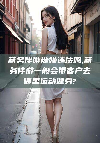 大连商务伴游涉嫌违法吗,商务伴游一般会带客户去哪里运动健身?