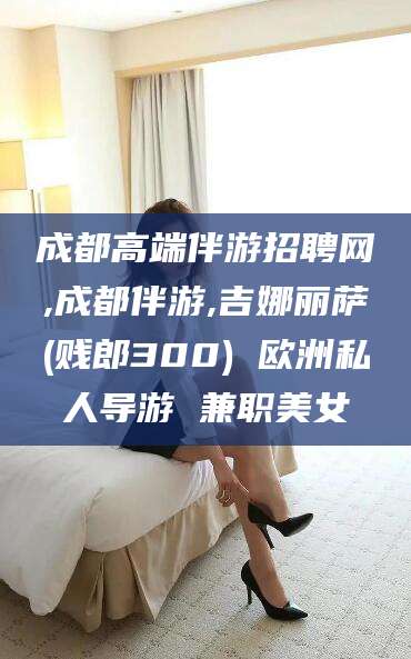 大连成都高端伴游招聘网,成都伴游,吉娜丽萨(贱郎300) 欧洲私人导游 兼职美女