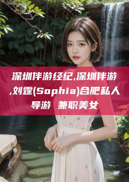 大连深圳伴游经纪,深圳伴游,刘霆(Sophia)合肥私人导游 兼职美女