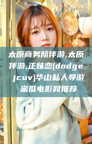 大连太原商务陪伴游,太原伴游,正妹恋(dodge jcuv)华山私人导游 蜜瓜电影网推荐