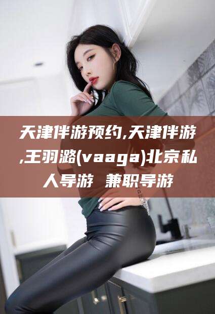 大连天津伴游预约,天津伴游,王羽潞(vaaga)北京私人导游 兼职导游