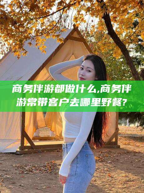 大连商务伴游都做什么,商务伴游常带客户去哪里野餐?