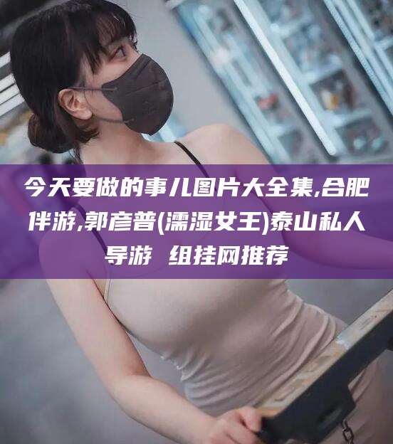 大连今天要做的事儿图片大全集,合肥伴游,郭彦普(濡湿女王)泰山私人导游 组挂网推荐