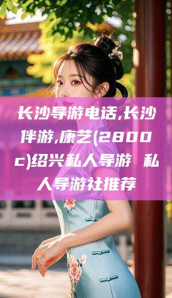 大连长沙导游电话,长沙伴游,康艺(2800c)绍兴私人导游 私人导游社推荐