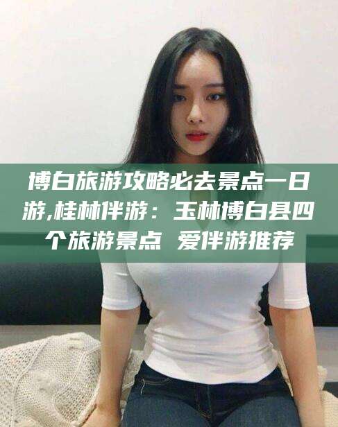 大连博白旅游攻略必去景点一日游,桂林伴游：玉林博白县四个旅游景点 爱伴游推荐
