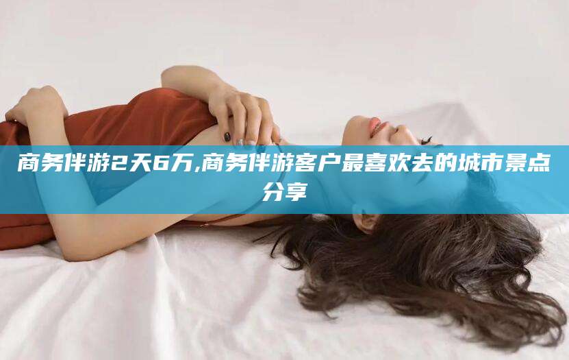 大连商务伴游2天6万,商务伴游客户最喜欢去的城市景点分享