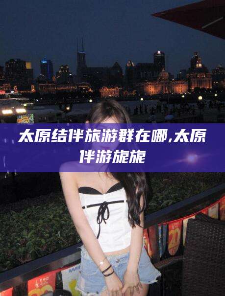 大连太原结伴旅游群在哪,太原伴游旎旎