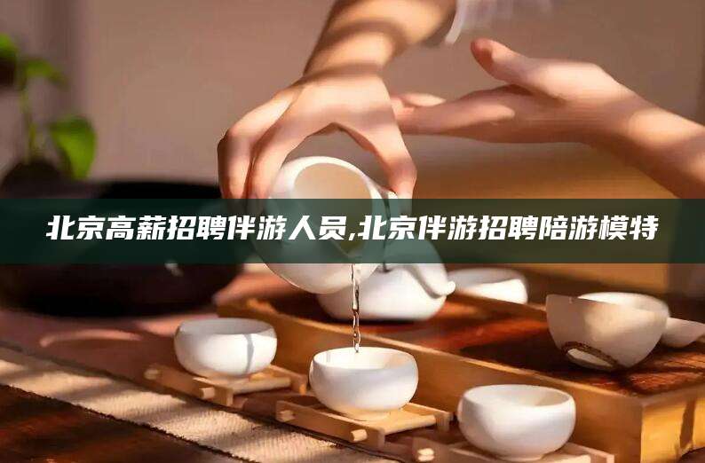 大连北京高薪招聘伴游人员,北京伴游招聘陪游模特