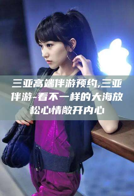 大连三亚高端伴游预约,三亚伴游-看不一样的大海放松心情敞开内心
