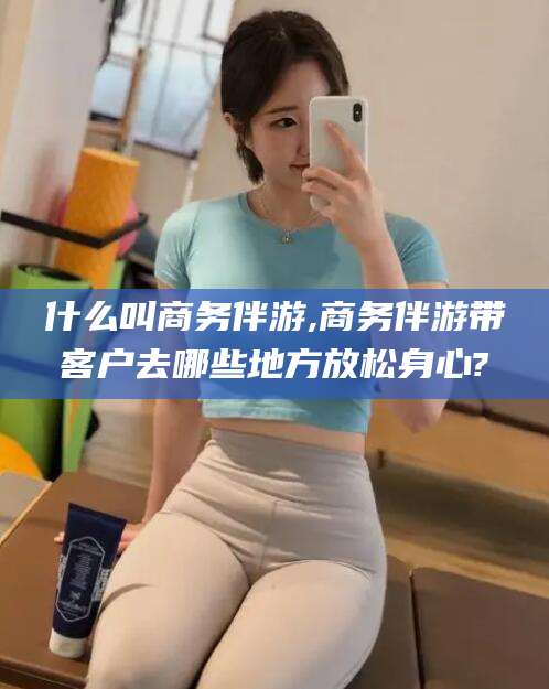大连什么叫商务伴游,商务伴游带客户去哪些地方放松身心?