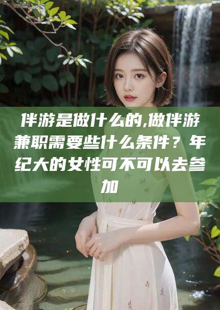 大连伴游是做什么的,做伴游兼职需要些什么条件？年纪大的女性可不可以去参加