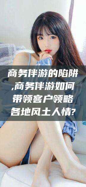大连商务伴游的陷阱,商务伴游如何带领客户领略各地风土人情?