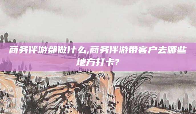 大连商务伴游都做什么,商务伴游带客户去哪些地方打卡?