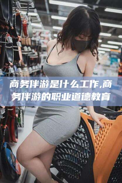 大连商务伴游是什么工作,商务伴游的职业道德教育