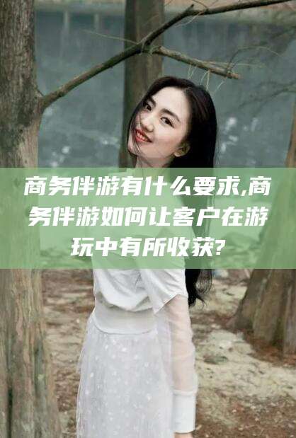 大连商务伴游有什么要求,商务伴游如何让客户在游玩中有所收获?