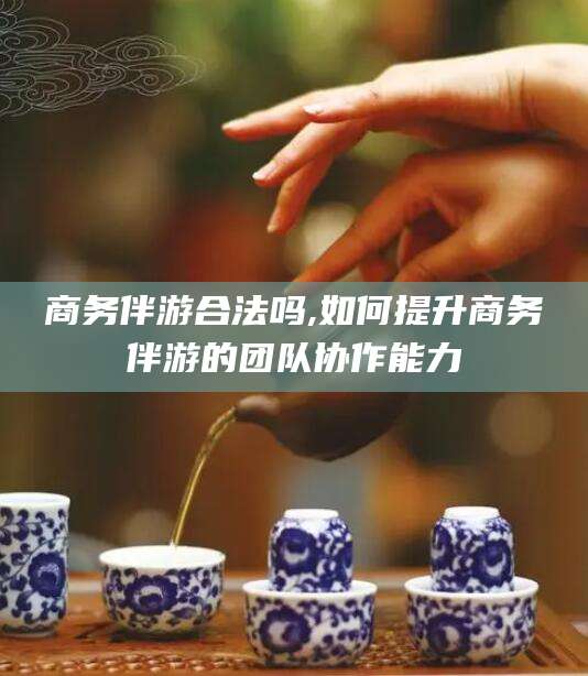大连商务伴游合法吗,如何提升商务伴游的团队协作能力