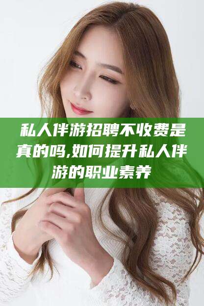 大连私人伴游招聘不收费是真的吗,如何提升私人伴游的职业素养