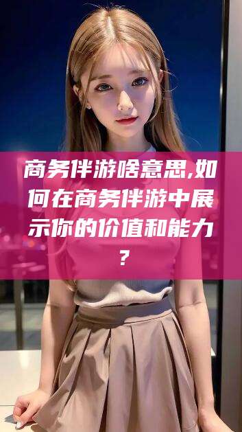 大连商务伴游啥意思,如何在商务伴游中展示你的价值和能力？