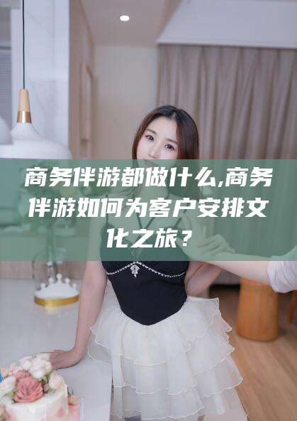大连商务伴游都做什么,商务伴游如何为客户安排文化之旅？