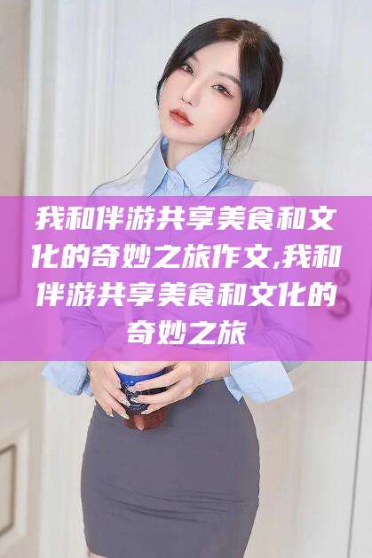 大连我和伴游共享美食和文化的奇妙之旅作文,我和伴游共享美食和文化的奇妙之旅