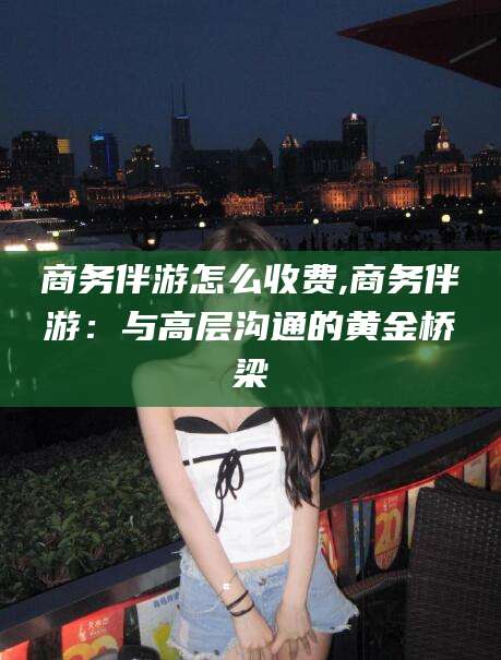 大连商务伴游怎么收费,商务伴游：与高层沟通的黄金桥梁