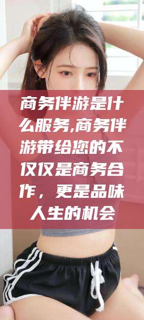 大连商务伴游是什么服务,商务伴游带给您的不仅仅是商务合作，更是品味人生的机会