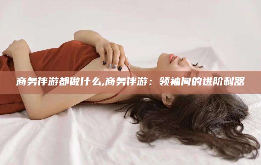 大连商务伴游都做什么,商务伴游：领袖间的进阶利器