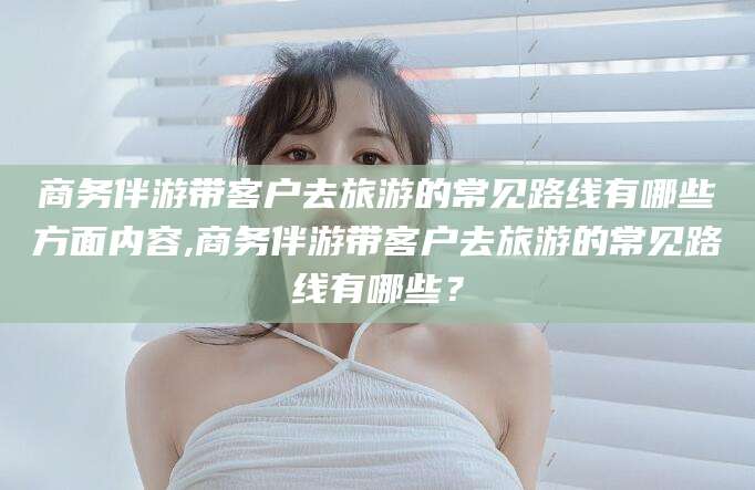 大连商务伴游带客户去旅游的常见路线有哪些方面内容,商务伴游带客户去旅游的常见路线有哪些？