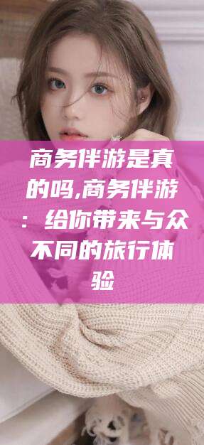 大连商务伴游是真的吗,商务伴游：给你带来与众不同的旅行体验
