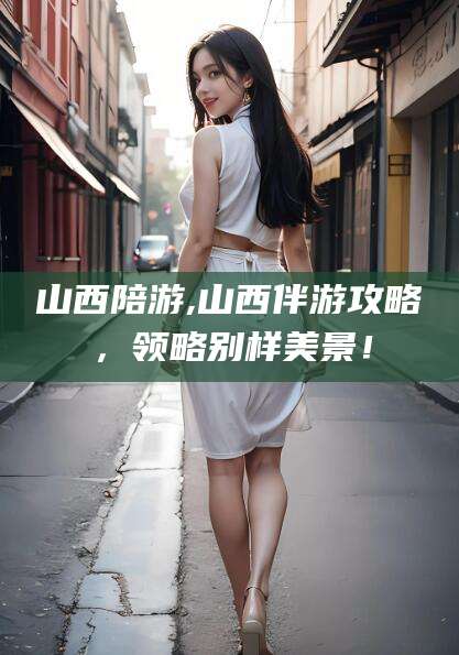 大连山西陪游,山西伴游攻略，领略别样美景！