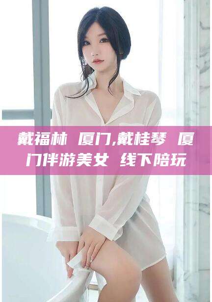 大连戴福林 厦门,戴桂琴 厦门伴游美女 线下陪玩