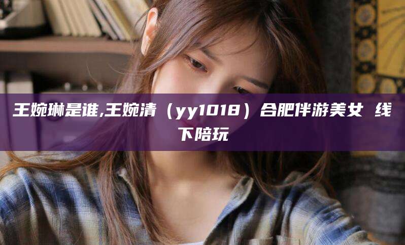大连王婉琳是谁,王婉清（yy1018）合肥伴游美女 线下陪玩