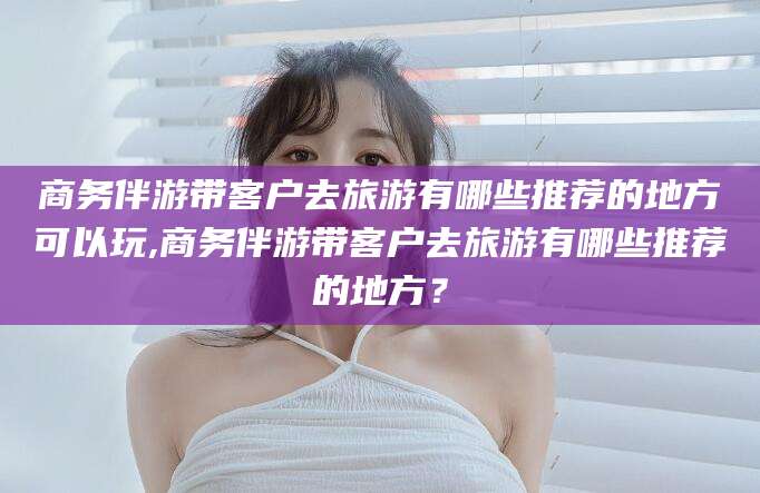 大连商务伴游带客户去旅游有哪些推荐的地方可以玩,商务伴游带客户去旅游有哪些推荐的地方？
