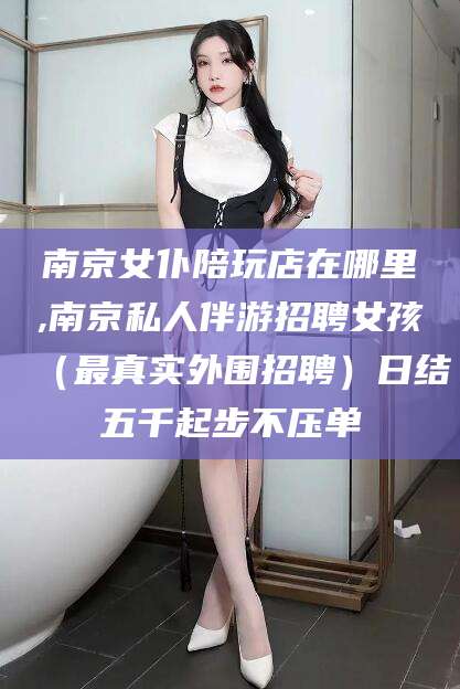 大连南京女仆陪玩店在哪里,南京私人伴游招聘女孩（最真实外围招聘）日结五千起步不压单