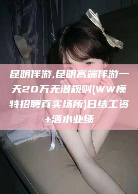 大连昆明伴游,昆明高端伴游一天20万无潜规则(WW模特招聘真实场所)日结工资+酒水业绩