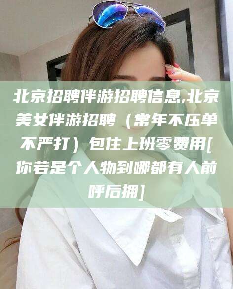 大连北京招聘伴游招聘信息,北京美女伴游招聘（常年不压单不严打）包住上班零费用[你若是个人物到哪都有人前呼后拥]