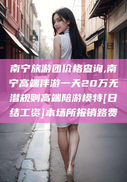 大连南宁旅游团价格查询,南宁高端伴游一天20万无潜规则高端陪游模特[日结工资]本场所报销路费