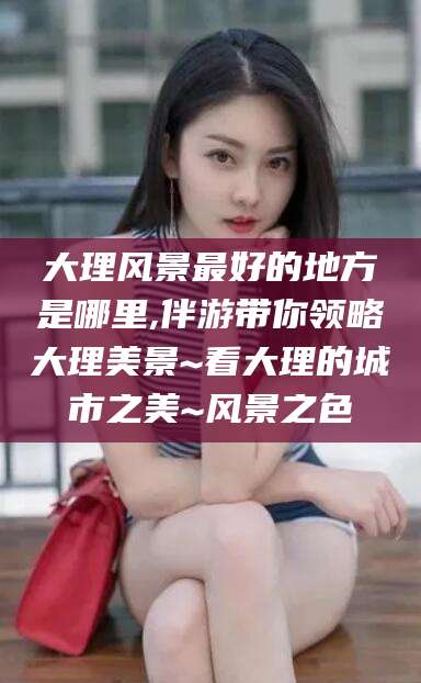 大连大理风景最好的地方是哪里,伴游带你领略大理美景~看大理的城市之美~风景之色