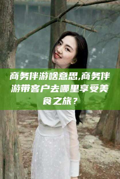 大连商务伴游啥意思,商务伴游带客户去哪里享受美食之旅？