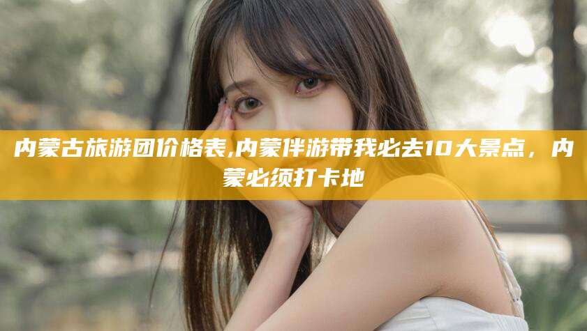大连内蒙古旅游团价格表,内蒙伴游带我必去10大景点，内蒙必须打卡地